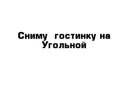 Сниму  гостинку на Угольной